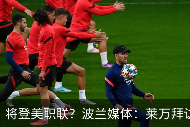 将登美职联？波兰媒体：莱万拜访芝加哥火焰并谈判，消除加盟疑虑